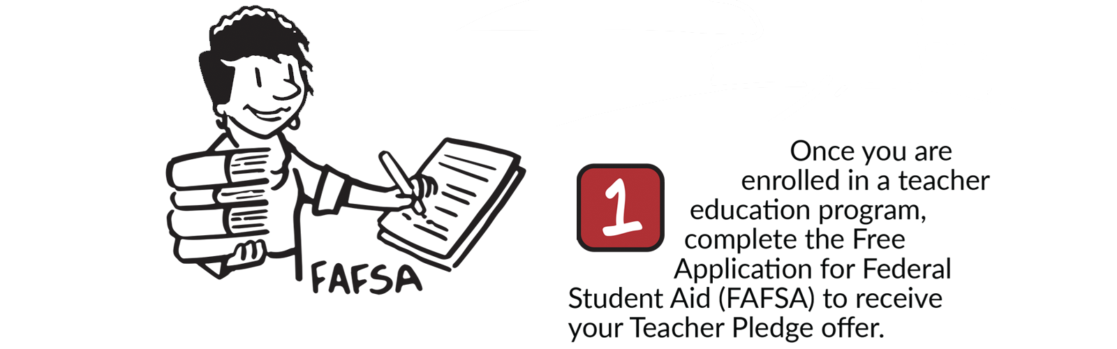 Teacher Pledge Step 1 - Once you are enrolled in a teacher education program, complete the Free Application for Federal Student Aid (FAFSA) to receive your Teacher Pledge offer.