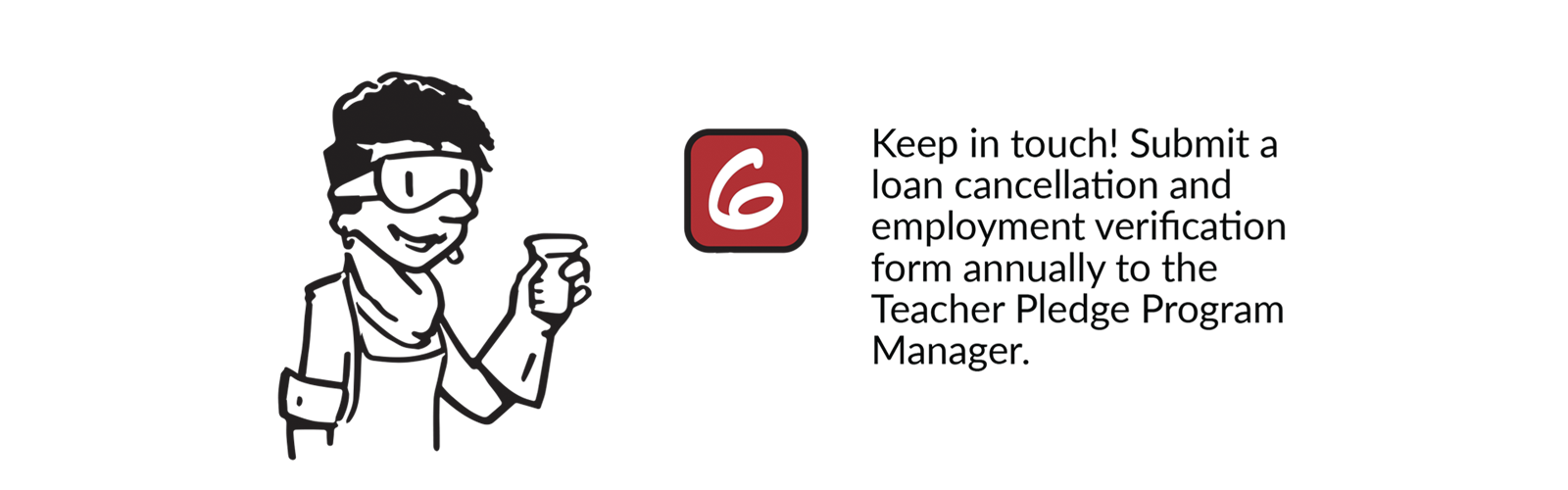 Teacher Pledge Step 6 - Keep in touch! Submit a loan cancellation and employment verification form annually to the Teacher Pledge Program Manager